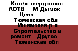 Котёл твёрдотопл. АОТВ- 18М Дымок  › Цена ­ 18 000 - Тюменская обл., Ишимский р-н Строительство и ремонт » Другое   . Тюменская обл.